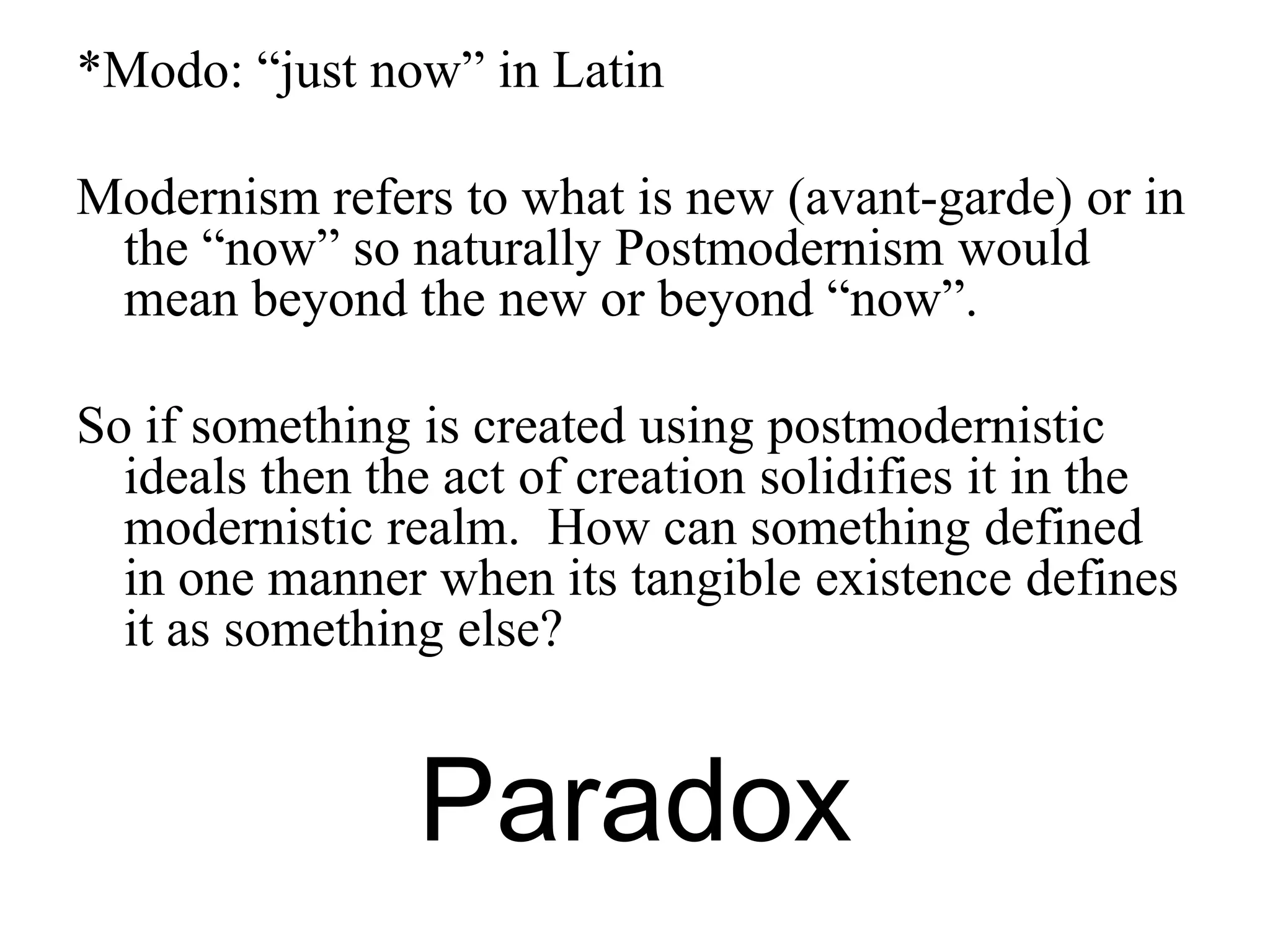 *Modo: “just now” in Latin

Modernism refers to what is new (avant-garde) or in
 the “now” so naturally Postmodernism would
 mean beyond the new or beyond “now”.

So if something is created using postmodernistic
  ideals then the act of creation solidifies it in the
  modernistic realm. How can something defined
  in one manner when its tangible existence defines
  it as something else?


                Paradox
 