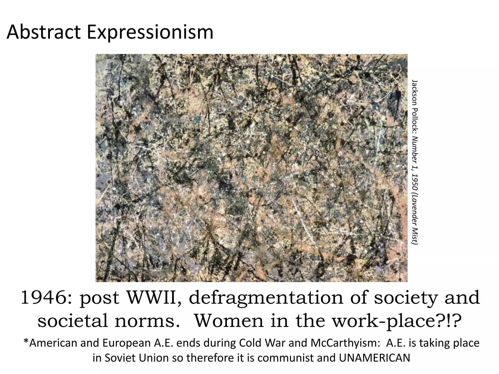 Abstract Expressionism




                                                                         Jackson Pollock: Number 1, 1950 (Lavender Mist)
 1946: post WWII, defragmentation of society and
   societal norms. Women in the work-place?!?
 *American and European A.E. ends during Cold War and McCarthyism: A.E. is taking place
             in Soviet Union so therefore it is communist and UNAMERICAN
 