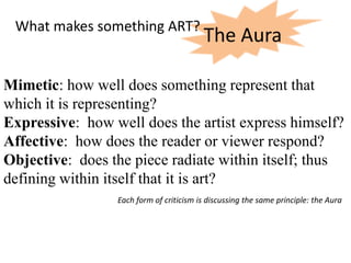 What makes something ART?
                                         The Aura

Mimetic: how well does something represent that
which it is representing?
Expressive: how well does the artist express himself?
Affective: how does the reader or viewer respond?
Objective: does the piece radiate within itself; thus
defining within itself that it is art?
                 Each form of criticism is discussing the same principle: the Aura
 