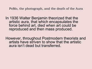 PoMo, the photograph, and the death of the Aura


In 1936 Walter Benjamin theorized that the
  artistic aura, that which encapsulates the
  force behind art, died when art could be
  reproduced and then mass produced.

However, throughout Postmodern theorists and
 artists have striven to show that the artistic
 aura isn’t dead but transferred.
 