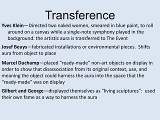 Transference
Yves Klein—Directed two naked women, smeared in blue paint, to roll
  around on a canvas while a single-note symphony played in the
  background: the artistic aura is transferred to The Event
Josef Beuys—fabricated installations or environmental pieces. Shifts
aura from object to place
Marcel Duchamp—placed “ready-made” non-art objects on display in
order to show that disassociation from its original context, use, and
meaning the object could harness the aura into the space that the
“ready-made” was on display
Gilbert and George—displayed themselves as “living sculptures”: used
their own fame as a way to harness the aura
 