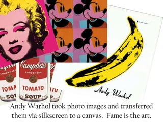 Andy Warhol took photo images and transferred
them via silkscreen to a canvas. Fame is the art.
 