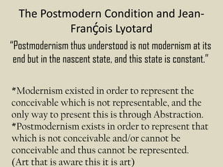 The Postmodern Condition and Jean-
           Franḉois Lyotard
“Postmodernism thus understood is not modernism at its
 end but in the nascent state, and this state is constant.”

*Modernism existed in order to represent the
conceivable which is not representable, and the
only way to present this is through Abstraction.
*Postmodernism exists in order to represent that
which is not conceivable and/or cannot be
conceivable and thus cannot be represented.
(Art that is aware this it is art)
 