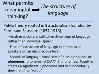 What permits
                      The structure of
 meaningful
                         language
  thinking?
PoMo theory rooted in Structuralism founded by
Ferdinand Saussure (1857-1913)
  –Analyze social and collective dimension of language
  rather than individual speech
  –Find infrastructure of language common to all
  speakers on an unconscious level
  –Sounds of language: small sets of possible sounds or
  phonemes (phone-eem) C/A/T=3 phonemes. Together
  creates a significant 3 phoneme unit but individually
  they are of no “value”
 