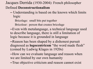 Jacques Derrida (1930-2004): French philosopher
Defined Deconstructionalism
  – Understanding is based on the known which limits
     logic
     Bricolage: small bits put together
     Bricoleur: person that creates bricolage
  –Even with metalanguage, a technical language used
  to describe language, there is still a limitation of
  logic because it is grounded in language
  –Reason has been shaped by a dishonest pursuit
  diagnosed as logocentricsm “the word made flesh”
  (coined by Ludwig Klages in 1920s)
  –How can we evaluate language and reason when
  we are limited by our own humanity
  –True objective criticism and reason cannot exist
 