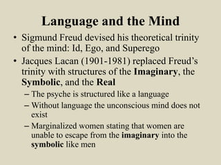 Language and the Mind
• Sigmund Freud devised his theoretical trinity
  of the mind: Id, Ego, and Superego
• Jacques Lacan (1901-1981) replaced Freud’s
  trinity with structures of the Imaginary, the
  Symbolic, and the Real
  – The psyche is structured like a language
  – Without language the unconscious mind does not
    exist
  – Marginalized women stating that women are
    unable to escape from the imaginary into the
    symbolic like men
 