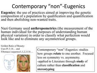 Contemporary “non”-Eugenics
Eugenics: the use of practices aimed at improving the genetic
composition of a population by qualification and quantification
and then abolishing non-wanted traits.

Nazi Germany used anthropometrics (the measurement of the
human individual for the purposes of understanding human
physical variation) in order to classify what perfection would
look like and to eliminate any asymmetrical groups.
Golden Ratio of Beauty:
Uses Pi 3.14… and                Contemporary “non”-Eugenics: studies
Fibonacci sequence1,1,2,3,5,8…
                                 how groups relate to one another. Focused
                                 less on symmetry vs. asymmetry.
                                 -applied to Literature through study of
                                 culture rather than classification and
                                 stereotyping
 