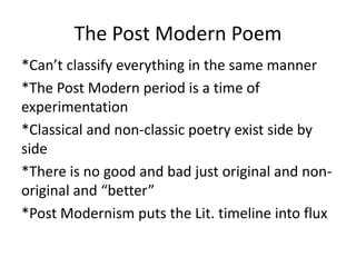 The Post Modern Poem
*Can’t classify everything in the same manner
*The Post Modern period is a time of
experimentation
*Classical and non-classic poetry exist side by
side
*There is no good and bad just original and non-
original and “better”
*Post Modernism puts the Lit. timeline into flux
 