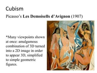 Cubism
Picasso’s Les Demoisells d’Avignon (1907)



*Many viewpoints shown
at once: amalgamous
combination of 3D turned
into a 2D image in order
to appear 3D, simplified
to simple geometric
figures.
 