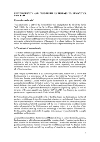 1
POST-MODERNITY AND POST-TRUTH AS THREATS TO HUMANITY'S
PROGRESS
Fernando Alcoforado*
This article aims to address the postmodernity that emerged after the fall of the Berlin
Wall (1989), the collapse of the Soviet Union (1991) and the crisis of ideologies in
western societies in the late twentieth century in order to deconstruct Modernity and the
Enlightenment that arose in the eighteenth century, as well as the post-truth that arose in
the contemporary era for the purpose of reversing the meaning of things and making the
lie true. Today's world is characterized by the threat to the critical rationality advocated
by the Enlightenment and Modernity with the advent of postmodernity and post-truth that
represent a setback for the progress of humanity. It is a huge challenge for humanity to
defeat the ominous political and ideological influence of postmodernity and post-truth.
1. The advent of postmodernity
The failure of the Enlightenment and Modernity in achieving the progress of humanity
and the achievement of happiness for human beings paved the way for the advent of Post-
Modernity that represents a cultural reaction to the loss of confidence in the universal
potential of the Enlightenment and Modernity project. Postmodernity therefore means a
reaction to what is modern. While Modernity can be characterized as the age of
valorization and belief in the notions of truth, reason, objectivity and determinism,
unshakable faith in scientific progress and universal emancipation, Postmodernity puts
all of this in question.
Jean-François Lyotard states in La condition postmoderne, rapport sur le savoir that
Postmodernity is a consequence of the death of the totalizing "grand narratives" of
Modernity, founded on the belief in progress and on the Enlightenment ideals of equality,
liberty and fraternity. Lyotard protests against the format of the "grand narrative" that
dominates the modernist portrait of history. This grand narrative, according to Lyotard,
falsely indicates that much of what is useful in history originated in the Enlightenment,
which since the Enlightenment humanity has progressed cognitively rapidly, as well as
in terms of freedom, equality and fraternity (LYOTARD, Jean-François. La condition
postmoderne, rapport sur le savoir. Paris: Minuit, 1979).
In Postmodernity, the constructed world of durable objects has been replaced by that of
products available and designed for immediate obsolescence and disposal. Postmodernity
can be characterized as a reaction to culture to the way in which the ideals of modernity
have historically developed, associated with the loss of optimism and confidence in the
universal potential of the Enlightenment and modern project. It is a rejection of the
attempt of colonization by science and technology of the other spheres of human life.
Postmodernity takes criticism to its deepest consequences by questioning the concepts
established by Modernity.
Zygmunt Bauman affirms that the men of Modernity lived in a space-time solid, durable,
hard container in which human acts could be considered safe. Freedom was the known
need, but also the decision to act with that knowledge. The structure was in its place. For
postmodernity men and women, however, this world has disappeared. As Bauman points
out, the world in which man is living is made up of rules that are made and redone in the
 