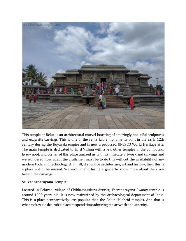 This temple at Belur is an architectural marvel boasting of amazingly beautiful sculptures
and exquisite carvings. This is one of the remarkable monuments built in the early 12th
century during the Hoyasala empire and is now a proposed UNESCO World Heritage Site.
The main temple is dedicated to Lord Vishnu with a few other temples in the compound.
Every nook and corner of this place amazed us with its intricate artwork and carvings and
we wondered how adept the craftsmen must be to do this without the availability of any
modern tools and technology. All in all, if you love architecture, art and history, then this is
a place not to be missed. We recommend hiring a guide to know more about the story
behind the carvings.
Sri Veeranarayana Temple
Located in Belavadi village of Chikkamagaluru district, Veeranarayana Swamy temple is
around 1000 years old. It is now maintained by the Archaeological department of India.
This is a place comparatively less popular than the Belur Halebeid temples. And that is
what makes it a desirable place to spend time admiring the artwork and serenity.
 