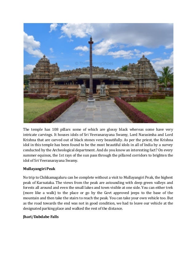 The temple has 108 pillars some of which are glossy black whereas some have very
intricate carvings. It houses idols of Sri Veeranarayana Swamy, Lord Narasimha and Lord
Krishna that are carved out of black stones very beautifully. As per the priest, the Krishna
idol in this temple has been found to be the most beautiful idols in all of India by a survey
conducted by the Archeological department. And do you know an interesting fact? On every
summer equinox, the 1st rays of the sun pass through the pillared corridors to brighten the
idol of Sri Veeranarayana Swamy.
Mullayangiri Peak
No trip to Chikkamagaluru can be complete without a visit to Mullayangiri Peak, the highest
peak of Karnataka. The views from the peak are astounding with deep green valleys and
forests all around and even the small lakes and town visible at one side. You can either trek
(more like a walk) to the place or go by the Govt approved jeeps to the base of the
mountain and then take the stairs to reach the peak. You can take your own vehicle too. But
as the road towards the end was not in good condition, we had to leave our vehicle at the
designated parking place and walked the rest of the distance.
Jhari/Dabdabe Falls
 