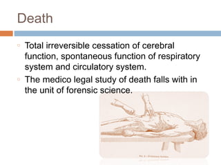 Death
o   Total irreversible cessation of cerebral
    function, spontaneous function of respiratory
    system and circulatory system.
o   The medico legal study of death falls with in
    the unit of forensic science.
 