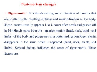 Post-mortem changes
1. Rigor-mortis: It is the shortening and contraction of muscles that
occur after death, resulting stiffness and immobilization of the body.
Rigor –mortis usually appears 1 to 8 hours after death and passed off
in 24-48hrs.It starts from the anterior portion (head, neck, trunk, and
limbs) of the body and progresses in a posteriordirection.Rigor mortis
disappears in the same order it appeared (head, neck, trunk, and
limbs). Several factors influence the onset of rigor-mortis. These
factors are:
 