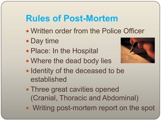 Rules of Post-MortemWritten order from the Police OfficerDay time Place: In the Hospital Where the dead body lies Identity of the deceased to be established Three great cavities opened (Cranial, Thoracic and Abdominal)Writing post-mortem report on the spot 