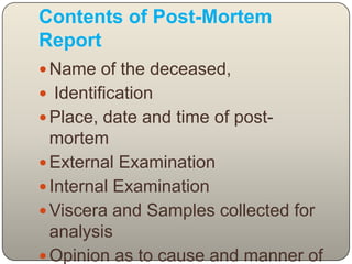 Contents of Post-Mortem ReportName of the deceased,Identification Place, date and time of post-mortem External Examination Internal Examination Viscera and Samples collected for analysis Opinion as to cause and manner of death 