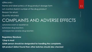 d)Records – 
Name and label potecy of drug product dosage form 
Lot /control /batch number of the drug product 
Reason for return 
Quantity returned 
COMPLAINTS AND ADVERSE EFFECTS 
a)Adverse event or experience 
b)Adverse drug reactions 
c)Unexpected adverse drug reaction 
Regulatory literature: 
1)Sop is must 
2)QM person should be designated for handling the complaints. 
3)If product defect found then other batches should also checked 
11 
 