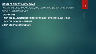 DRUG PRODUCT SALVAGING 
TO SAVE THE DRUG FROM SALVAGING MEANS PROTECTION OF ITS QUALITY 
SHOULD NOT GET HARMED 
DOCUMENTS : 
1)SOP ON QUARANTINE OF FINISHED PRODUCT BEFORE RELEASE BT Q.C 
2)SOP ON STORAGE MATERIALS 
3)SOP ON FINISHED PRODUCTS 
12 
 