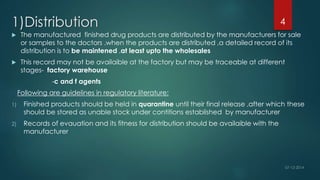 1)Distribution 
 The manufactured finished drug products are distributed by the manufacturers for sale 
or samples to the doctors .when the products are distributed ,a detailed record of its 
distribution is to be maintened ,at least upto the wholesales 
 This record may not be availaible at the factory but may be traceable at different 
stages- factory warehouse 
-c and f agents 
Following are guidelines in regulatory literature: 
1) Finished products should be held in quarantine until their final release ,after which these 
should be stored as unable stock under contitions established by manufacturer 
2) Records of evauation and its fitness for distribution should be availaible with the 
manufacturer 
4 
 