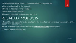 3)The distribution records shall contain the following things,namely: 
5 
a)Name and strength of the product 
b)Name and address of the consignee 
c)Date and quantity shipped . 
d)lot/ batch/ control number of drug product 
RECALLED PRODUCTS: 
1)The distributed product may be recalled by the manufacturer for various reasons,some of the 
reasons may be as follows : 
a)F.D.A authorities may order a recall for substandard quality of the product 
Or for any other justified reason 
 