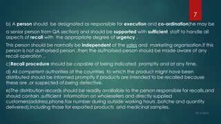 7 
b) A person should be designated as responsible for execution and co-ordination(he may be 
a senior person from QA section) and should be supported with sufficient staff to handle all 
aspects of recall with the appropriate degree of urgency . 
This person should be normally be independent of the sales and marketing organisation.if this 
person is not authorised person ,then the authorised person should be made aware of any 
recall operation .. 
c)Recall procedure should be capable of being indicated promptly and at any time. 
d) All competent authorities of the countries to which the product might have been 
distributed should be informed promptly if products are intended to be recalled because 
these are ,or suspected of,being defective. 
e)The distribution records should be readily availaible to the person responsible for recalls,and 
should contain ,sufficient information on wholesellers and directly supplied 
customers(address,phone,fax number during outside working hours ,batche and quantity 
delivered),including those for exported products and medicinal samples. 
 