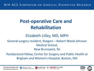 CENTER FOR SURGERY
AND PUBLIC HEALTH
Post-operative Care and
Rehabilitation
Elizabeth Lilley, MD, MPH
General surgery resident, Rutgers – Robert Wood Johnson
Medical School,
New Brunswick, NJ
Postdoctoral fellow, Center for Surgery and Public Health at
Brigham and Women’s Hospital, Boston, MA
N I H - A C S S Y M P O S I U M O N S U R G I C A L D I S PA R I T I E S R E S E A R C H
 