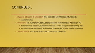 CONTINUED…
• Impaired adequacy of ventilation (NM blockade, Anesthetic agents, Opioids)
• Supplemental O2
• Hypoxemia (Ac. Pulmonary Edema, bronchospasm, pneumothorax, Aspiration, PE)
• If spontaneously breathing, supplemental oxygen 15L/min using a non re-breathing mask
• If not breathing spontaneously, Endotracheal tube insertion or other invasive intervention
• Surgery specific (Vocal cord Palsy, Neck hematoma, bleeding)
 