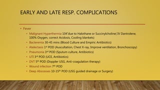 EARLY AND LATE RESP. COMPLICATIONS
• Fever
• Malignant Hyperthermia 104˚due to Halothane or Succinylcholine( IV Dantrolene,
100% Oxygen, correct Acidosis, Cooling blankets)
• Bacteremia 30-45 mins (Blood Culture and Empiric Antibiotics)
• Atelectasis 1st POD (Auscultation, Chest X-ray, Improve ventilation, Bronchoscopy)
• Pneumonia 3rd POD (Sputum culture, Antibiotics)
• UTI 3rd POD (UCE, Antibiotics)
• DVT 5th POD (Doppler USG, Anti-coagulation therapy)
• Wound infection 7th POD
• Deep Abscesses 10-15th POD (USG guided drainage or Surgery)
 