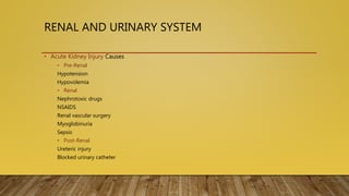 RENAL AND URINARY SYSTEM
• Acute Kidney Injury Causes
• Pre-Renal
Hypotension
Hypovolemia
• Renal
Nephrotoxic drugs
NSAIDS
Renal vascular surgery
Myoglobinuria
Sepsis
• Post-Renal
Ureteric injury
Blocked urinary catheter
 