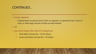 CONTINUED…
• Urinary retention
• Catheterization should be done if when an operation is expected to last 3 hours or
more, or when large volumes of fluids are administered.
• UTI
• Low Urine Output (less than 0.5 ml/kg/hour)
1. Fluid deficit (Urinary Na < 10-20 mEq/L)
2. Acute renal failure (Urinary Na > 40 mEq/L)
 