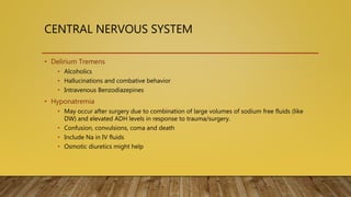 CENTRAL NERVOUS SYSTEM
• Delirium Tremens
• Alcoholics
• Hallucinations and combative behavior
• Intravenous Benzodiazepines
• Hyponatremia
• May occur after surgery due to combination of large volumes of sodium free fluids (like
DW) and elevated ADH levels in response to trauma/surgery.
• Confusion, convulsions, coma and death
• Include Na in IV fluids
• Osmotic diuretics might help
 