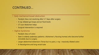 CONTINUED…
• Early mechanical bowel obstruction
• Paralytic ileus not resolving after 5-7 days after surgery
• X-ray: dilated gut loops and air fluid levels
• CT scan Abdomen helps
• Surgical intervention is required
• Ogilvie Syndrome
• Paralytic ileus of colon
• Seen in elderly sedentary patients ( Alzheimer’s, Nursing homes) who become further
immobile due to surgery
• Larger abdominal distension (Tense but no pain), x-ray : massively dilated colon
• Iv Neostigmine and long rectal tube
 