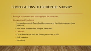 COMPLICATIONS OF ORTHOPEDIC SURGERY
• Damage to the neurovascular supply of the extremity
• Compartment Syndrome
• Increased pressure in Osseo-fascial compartments that hinder adequate tissue
perfusion
• Pain, pallor, pulselessness, paralysis, paresthesia
• Treatment:
• Circumferential cast split and dressings cut down to skin
• Limb elevation
• Fasciotomy
 