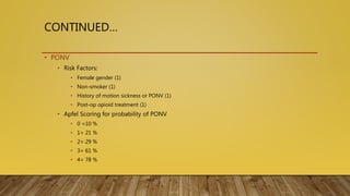 CONTINUED…
• PONV
• Risk Factors:
• Female gender (1)
• Non-smoker (1)
• History of motion sickness or PONV (1)
• Post-op opioid treatment (1)
• Apfel Scoring for probability of PONV
• 0 =10 %
• 1= 21 %
• 2= 29 %
• 3= 61 %
• 4= 78 %
 