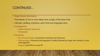 CONTINUED…
• Deep Venous thrombosis
• Thrombosis of one or more deep veins usually of the lower limb
• Calf pain, swelling, erythema, warm limb and engorged veins
• Investigations
• Duplex Doppler Ultrasound
• Venography
• Prevention
• Non-Pharmacologic: Compression stockings and Calf pump
• Pharmacologic: Parenteral anticoagulation initially followed by longer term warfarin or new
anticoagulants
• Surgical: Caval filter to avoid PE
 