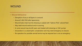 WOUND
• Wound dehiscence
• Disruption of any or all layers in a wound
• Around 5-8th POD after laparotomy
• Wound looks intact but the dressing is soaked with “Salmon Pink” colored fluid
• May need wound washout and re-suturing
• In some wound may be left open and treated with dressings or VAC pumps
• Evisceration is a catastrophic complication and may need emergency re-closure
• Re-operation for possible ventral hernia may be required but is not an emergency
 
