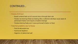 CONTINUED…
• Fistula of GI tract
• Bowel contents leak out of a wound site or through drain site
• Fistulas not draining freely but leaking after a collection develops cause sepsis &
peritoneal irritation and require complete drainage
• Fistulas draining freely won’t cause peritoneal irritation or fever
• Potential problems due to fistula
• Fluid & electrolyte loss
• Nutritional depletion
• Digestion of abdominal wall
 