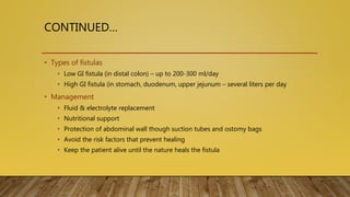 CONTINUED…
• Types of fistulas
• Low GI fistula (in distal colon) – up to 200-300 ml/day
• High GI fistula (in stomach, duodenum, upper jejunum – several liters per day
• Management
• Fluid & electrolyte replacement
• Nutritional support
• Protection of abdominal wall though suction tubes and ostomy bags
• Avoid the risk factors that prevent healing
• Keep the patient alive until the nature heals the fistula
 