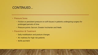 CONTINUED…
• Pressure Sores
• Friction or persistent pressure on soft tissues in patients undergoing surgery for
prolonged periods of time
• Pressure points: Sacrum, Greater trochanter and Heels
• Prevention & Treatment
• Early mobilization and posture changes
• Air mattress for high risk patients
• W/W and W/D
 