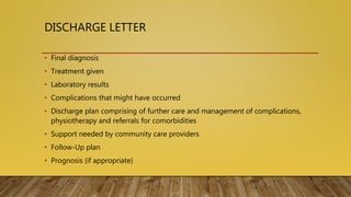 DISCHARGE LETTER
• Final diagnosis
• Treatment given
• Laboratory results
• Complications that might have occurred
• Discharge plan comprising of further care and management of complications,
physiotherapy and referrals for comorbidities
• Support needed by community care providers
• Follow-Up plan
• Prognosis (if appropriate)
 
