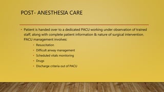 POST- ANESTHESIA CARE
• Patient is handed over to a dedicated PACU working under observation of trained
staff, along with complete patient information & nature of surgical intervention.
PACU management involves:
• Resuscitation
• Difficult airway management
• Scheduled vitals monitoring
• Drugs
• Discharge criteria out of PACU
 