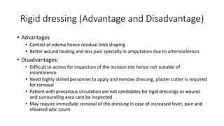 Rigid dressing (Advantage and Disadvantage)
• Advantages
• Control of edema hence residual limb shaping
• Better wound healing and less pain specially in amputation due to arteriosclerosis
• Disadvantages:
• Difficult to access for inspection of the incision site hence not suitable of
incontinence
• Need highly skilled personnel to apply and remove dressing, plaster cutter is required
for removal
• Patient with precarious circulation are not candidates for rigid dressings as wound
and surrounding area cant be inspected
• May require immediate removal of the dressing in case of increased fever, pain and
elevated wbc count
 