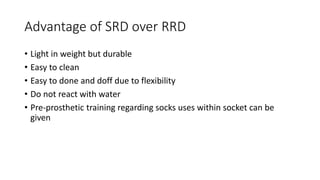 Advantage of SRD over RRD
• Light in weight but durable
• Easy to clean
• Easy to done and doff due to flexibility
• Do not react with water
• Pre-prosthetic training regarding socks uses within socket can be
given
 