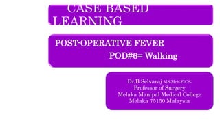 CASE BASED
LEARNING
POST-OPERATIVE FEVER
POD#6= Walking
Dr.B.Selvaraj MS;Mch;FICS;
Professor of Surgery
Melaka Manipal Medical College
Melaka 75150 Malaysia
 