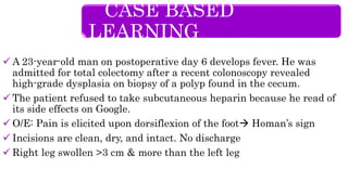  A 23-year-old man on postoperative day 6 develops fever. He was
admitted for total colectomy after a recent colonoscopy revealed
high-grade dysplasia on biopsy of a polyp found in the cecum.
 The patient refused to take subcutaneous heparin because he read of
its side effects on Google.
 O/E: Pain is elicited upon dorsiflexion of the foot Homan’s sign
 Incisions are clean, dry, and intact. No discharge
 Right leg swollen >3 cm & more than the left leg
CASE BASED
LEARNING
 
