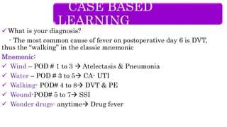  What is your diagnosis?
- The most common cause of fever on postoperative day 6 is DVT,
thus the “walking” in the classic mnemonic
Mnemonic:
 Wind – POD # 1 to 3  Atelectasis & Pneumonia
 Water – POD # 3 to 5 CA- UTI
 Walking- POD# 4 to 8 DVT & PE
 Wound-POD# 5 to 7 SSI
 Wonder drugs- anytime Drug fever
CASE BASED
LEARNING
 
