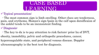  Typical presentation:
- The most common sign is limb swelling. Other clues are tenderness,
pain, and erythema. Homan’s sign (pain in the calf upon dorsiflexion of
the ankle) tends to be an inconsistent finding.
 Diagnosis:
- The key to dx is to pay attention to risk factors: prior hx of DVT,
obesity, immobility, pelvic and orthopedic procedures, cancer,
hypercoagulable state, and peripheral venous disease. Doppler
ultrasonography is the best test for diagnosis.
CASE BASED
LEARNING
 