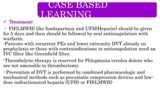  Treatment:
- FH(LMWH) like fondaparinux and UFH(Heparin) should be given
for 5 days and then should be followed by oral anticoagulation with
warfarin.
-Patients with recurrent PEs and lower extremity DVT already on
prophylaxis or those with contraindications to anticoagulation need an
IVC filter like Greenfield filter.
-Thrombolytic therapy is reserved for Phlegmasia cerulea dolens who
are not amenable to thrombectomy.
- Prevention of DVT is performed by combined pharmacologic and
mechanical methods such as pneumatic compression devices and low-
dose unfractionated heparin (UFH) or FH(LMWH)
CASE BASED
LEARNING
 