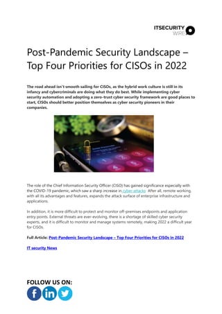Post-Pandemic Security Landscape –
Top Four Priorities for CISOs in 2022
FOLLOW US ON:
The road ahead isn't smooth sailing for CISOs, as the hybrid work culture is still in its
infancy and cybercriminals are doing what they do best. While implementing cyber
security automation and adopting a zero-trust cyber security framework are good places to
start, CISOs should better position themselves as cyber security pioneers in their
companies.
The role of the Chief Information Security Officer (CISO) has gained significance especially with
the COVID-19 pandemic, which saw a sharp increase in cyber-attacks After all, remote working,
with all its advantages and features, expands the attack surface of enterprise infrastructure and
applications.
In addition, it is more difficult to protect and monitor off-premises endpoints and application
entry points. External threats are ever-evolving, there is a shortage of skilled cyber security
experts, and it is difficult to monitor and manage systems remotely, making 2022 a difficult year
for CISOs.
Full Article: Post-Pandemic Security Landscape – Top Four Priorities for CISOs in 2022
IT security News
 