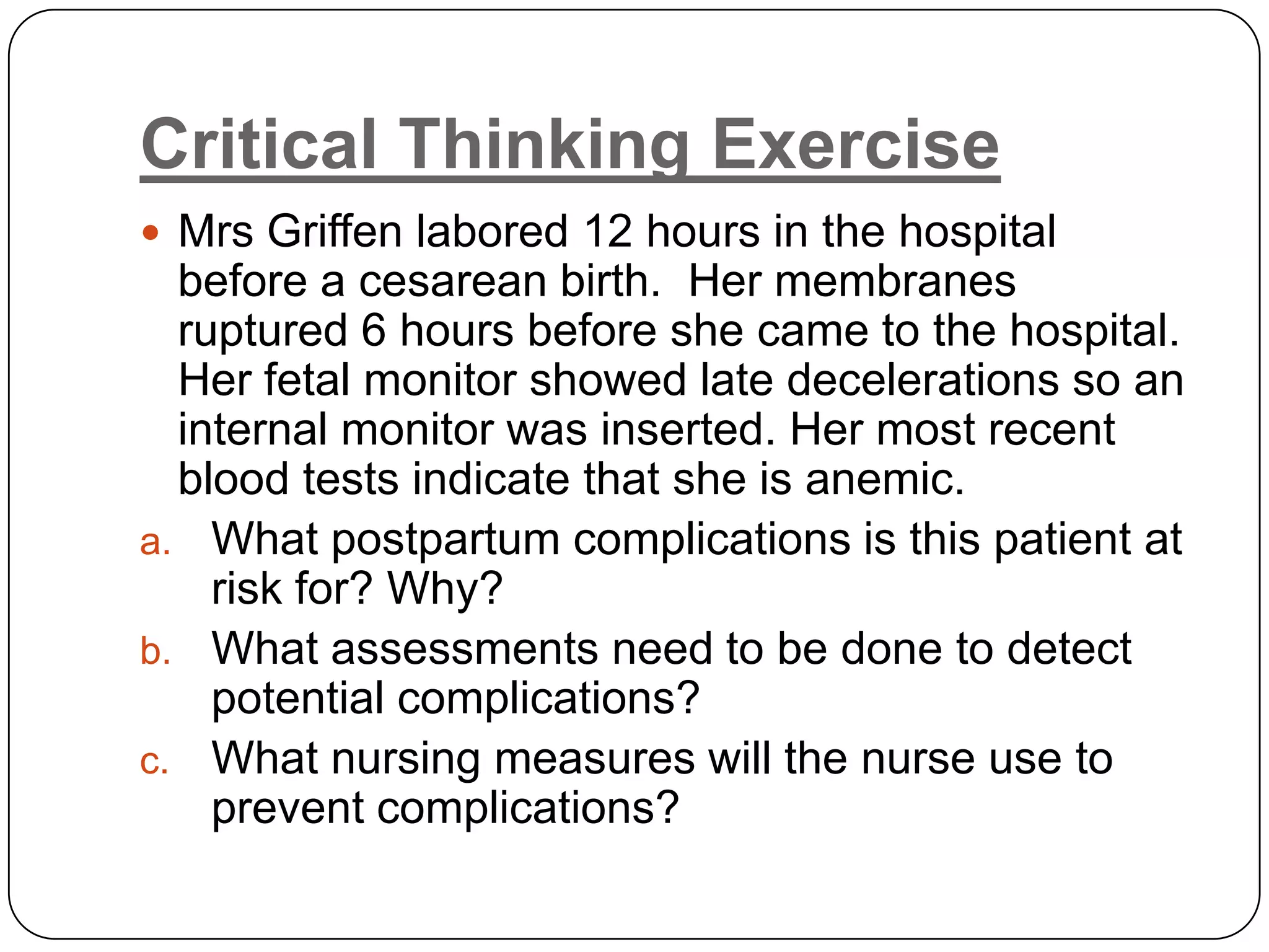 Critical Thinking ExerciseMrsGriffen labored 12 hours in the hospital before a cesarean birth.  Her membranes ruptured 6 hours before she came to the hospital.  Her fetal monitor showed late decelerations so an internal monitor was inserted. Her most recent blood tests indicate that she is anemic.  What postpartum complications is this patient at risk for? Why?What assessments need to be done to detect potential complications?What nursing measures will the nurse use to prevent complications? 